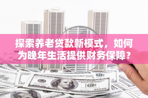 抚远探索养老贷款新模式，如何为晚年生活提供财务保障？